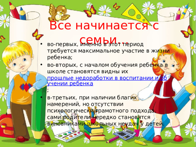 Все начинается с семьи… во-первых, именно в этот период требуется максимальное участие в жизни ребенка; во-вторых, с началом обучения ребенка в школе становятся видны их  прошлые недоработки в воспитании и обучении ребенка ; в-третьих, при наличии благих намерений, но отсутствии психологически грамотного подхода, сами родители нередко становятся виновниками школьных неудач у детей. 