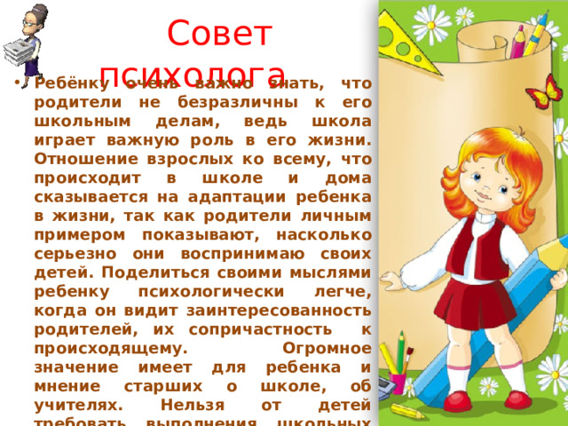  Совет психолога Ребёнку очень важно знать, что родители не безразличны к его школьным делам, ведь школа играет важную роль в его жизни. Отношение взрослых ко всему, что происходит в школе и дома сказывается на адаптации ребенка в жизни, так как родители личным примером показывают, насколько серьезно они воспринимаю своих детей. Поделиться своими мыслями ребенку психологически легче, когда он видит заинтересованность родителей, их сопричастность к происходящему. Огромное значение имеет для ребенка и мнение старших о школе, об учителях. Нельзя от детей требовать выполнения школьных правил, а самим их игнорировать” — так считает психолог Ирина Приклонски х. 