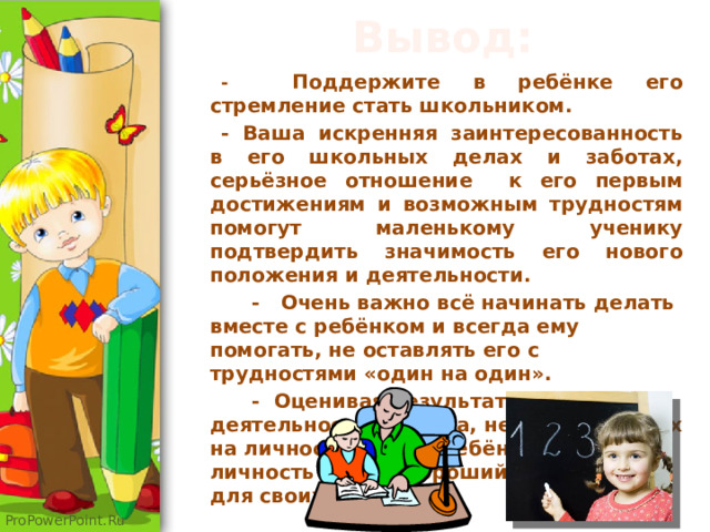   Вывод:   - Поддержите в ребёнке его стремление стать школьником. - Ваша искренняя заинтересованность в его школьных делах и заботах, серьёзное отношение к его первым достижениям и возможным трудностям помогут маленькому ученику подтвердить значимость его нового положения и деятельности.  - Очень важно всё начинать делать вместе с ребёнком и всегда ему помогать, не оставлять его с трудностями «один на один».  - Оценивая результаты деятельности ребёнка, не переносить их на личность самого ребёнка. Он как личность всегда хороший и желанный для своих родителей. 
