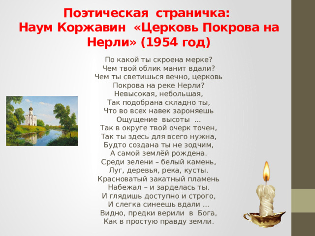 Поэтическая страничка: Наум Коржавин «Церковь Покрова на Нерли» (1954 год)  По какой ты скроена мерке?  Чем твой облик манит вдали?  Чем ты светишься вечно, церковь  Покрова на реке Нерли?  Невысокая, небольшая,  Так подобрана складно ты,  Что во всех навек зароняешь  Ощущение высоты ...  Так в округе твой очерк точен,  Так ты здесь для всего нужна,  Будто создана ты не зодчим,  А самой землёй рождена.  Среди зелени – белый камень,  Луг, деревья, река, кусты.  Красноватый закатный пламень  Набежал – и зарделась ты.  И глядишь доступно и строго,  И слегка синеешь вдали ...  Видно, предки верили в Бога,  Как в простую правду земли.   