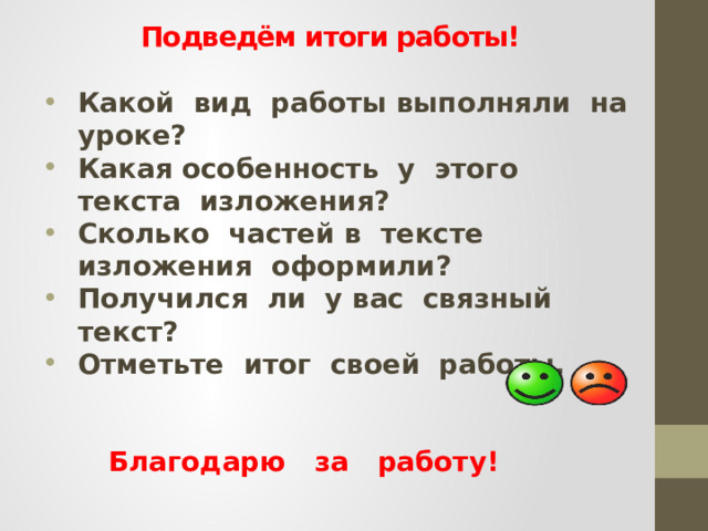 Подведём итоги работы!   Какой вид работы выполняли на уроке? Какая особенность у этого текста изложения? Сколько частей в тексте изложения оформили? Получился ли у вас связный текст? Отметьте итог своей работы.    Благодарю за работу! 