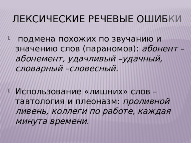 Лексические Речевые ошиб ки  подмена похожих по звучанию и значению слов (параномов): абонент – абонемент, удачливый –удачный, словарный –словесный. Использование «лишних» слов – тавтология и плеоназм: проливной ливень, коллеги по работе, каждая минута времени. 