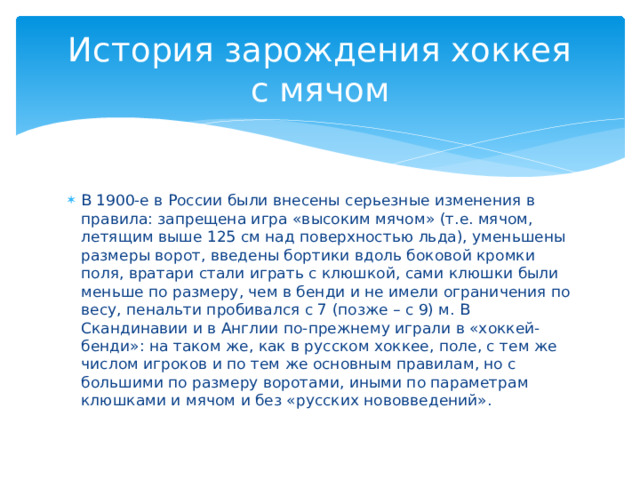 История зарождения хоккея  с мячом В 1900-е в России были внесены серьезные изменения в правила: запрещена игра «высоким мячом» (т.е. мячом, летящим выше 125 см над поверхностью льда), уменьшены размеры ворот, введены бортики вдоль боковой кромки поля, вратари стали играть с клюшкой, сами клюшки были меньше по размеру, чем в бенди и не имели ограничения по весу, пенальти пробивался с 7 (позже – с 9) м. В Скандинавии и в Англии по-прежнему играли в «хоккей-бенди»: на таком же, как в русском хоккее, поле, с тем же числом игроков и по тем же основным правилам, но с большими по размеру воротами, иными по параметрам клюшками и мячом и без «русских нововведений». 