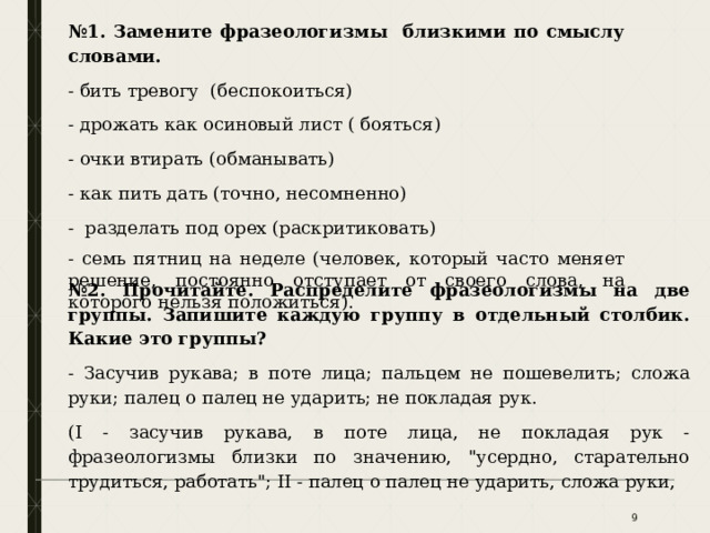 № 1. Замените фразеологизмы близкими по смыслу словами. - бить тревогу (беспокоиться) - дрожать как осиновый лист ( бояться) - очки втирать (обманывать) - как пить дать (точно, несомненно) - разделать под орех (раскритиковать) - семь пятниц на неделе (человек, который часто меняет решение, постоянно отступает от своего слова, на которого нельзя положиться). № 2. Прочитайте. Распределите фразеологизмы на две группы. Запишите каждую группу в отдельный столбик. Какие это группы? - Засучив рукава; в поте лица; пальцем не пошевелить; сложа руки; палец о палец не ударить; не покладая рук. (I - засучив рукава, в поте лица, не покладая рук - фразеологизмы близки по значению, 