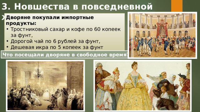 3. Новшества в повседневной жизни Дворяне покупали импортные продукты: Тростниковый сахар и кофе по 60 копеек за фунт, Дорогой чай по 6 рублей за фунт, Дешевая икра по 5 копеек за фунт Что посещали дворяне в свободное время? 