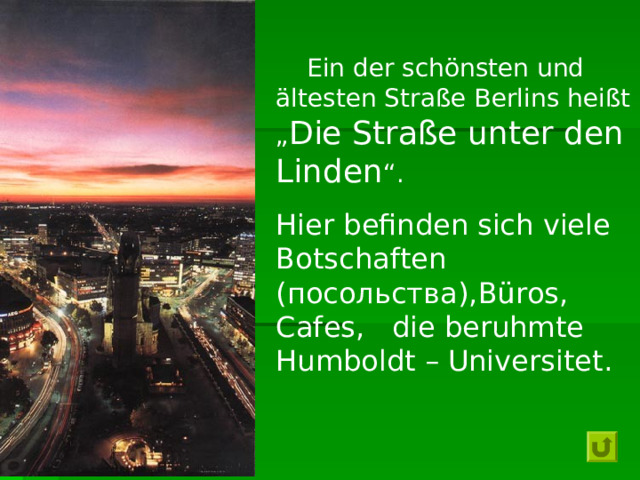   Ein der schönsten und ältesten Straße Berlins heißt „ Die Straße unter den Linden “. Hier befinden sich viele Botschaften (посольства), Büros , Cafes ,   die beruhmte Humboldt – Universitet . 