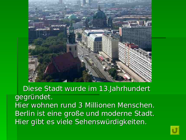  Diese Stadt wurde im 13.Jahrhundert  gegründet.  Hier wohnen rund 3 Millionen Menschen.  Berlin ist eine große und moderne Stadt.  Hier gibt es viele Sehenswürdigkeiten . 