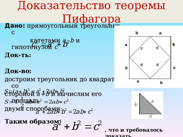 Доказательство теоремы Пифагора Дано:  прямоугольный треугольник с  катетами а, b и гипотенузой с  Док-ть:  Док-во:  достроим треугольник до квадрата со стороной a+b  и вычислим его площадь двумя способами: Таким образом : , что и требовалось доказать. 
