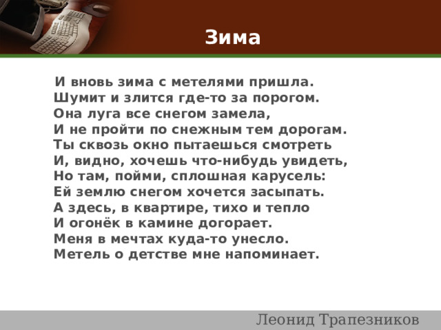  Зима    И вновь зима с метелями пришла .  Шумит и злится где-то за порогом.  Она луга все снегом замела,  И не пройти по снежным тем дорогам.  Ты сквозь окно пытаешься смотреть  И, видно, хочешь что-нибудь увидеть,  Но там, пойми, сплошная карусель:  Ей землю снегом хочется засыпать.  А здесь, в квартире, тихо и тепло  И огонёк в камине догорает.  Меня в мечтах куда-то унесло.  Метель о детстве мне напоминает.                         Леонид Трапезников 