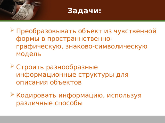 Задачи: Преобразовывать объект из чувственной формы в пространнственно-графическую, знаково-символическую модель Строить разнообразные информационные структуры для описания объектов Кодировать информацию, используя различные способы 