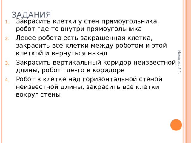 Малясова Л.Г. ЗАДАНИЯ   Закрасить клетки у стен прямоугольника, робот где-то внутри прямоугольника Левее робота есть закрашенная клетка, закрасить все клетки между роботом и этой клеткой и вернуться назад Закрасить вертикальный коридор неизвестной длины, робот где-то в коридоре Робот в клетке над горизонтальной стеной неизвестной длины, закрасить все клетки вокруг стены 