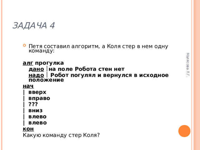 Малясова Л.Г. ЗАДАЧА 4 Петя составил алгоритм, а Коля стер в нем одну команду:  алг прогулка  д ано   на поле Робота стен нет  надо   Робот погулял и вернулся в исходное положение нач | вверх | вправо | ???  | вниз | влево | влево кон Какую команду стер Коля? 