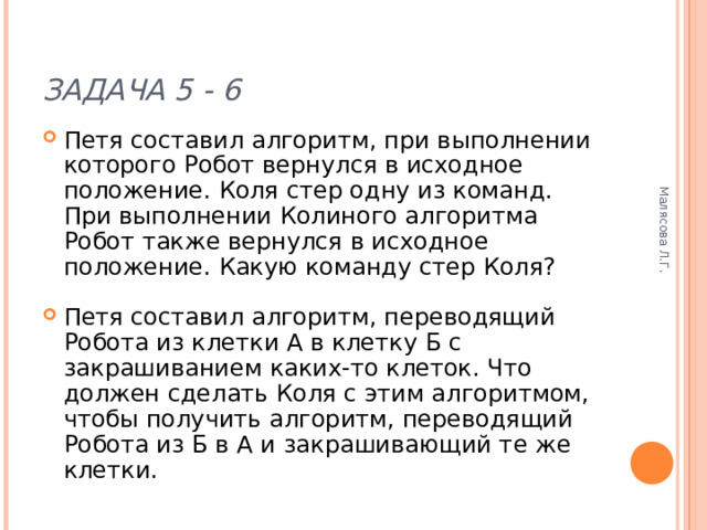 Малясова Л.Г. ЗАДАЧА 5 - 6 Петя составил алгоритм, при выполнении которого Робот вернулся в исходное положение. Коля стер одну из команд. При выполнении Колиного алгоритма Робот также вернулся в исходное положение. Какую команду стер Коля? Петя составил алгоритм, переводящий Робота из клетки А в клетку Б с закрашиванием каких-то клеток. Что должен сделать Коля с этим алгоритмом, чтобы получить алгоритм, переводящий Робота из Б в А и закрашивающий те же клетки. 