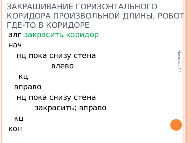 Малясова Л.Г. ЗАКРАШИВАНИЕ ГОРИЗОНТАЛЬНОГО КОРИДОРА ПРОИЗВОЛЬНОЙ ДЛИНЫ, РОБОТ ГДЕ-ТО В КОРИДОРЕ алг закрасить коридор нач   нц пока снизу стена     влево   кц  вправо   нц пока снизу стена     закрасить; вправо   кц кон 