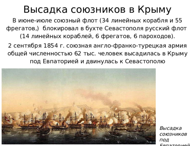 Высадка союзников в Крыму В июне-июле союзный флот (34 линейных корабля и 55 фрегатов,) блокировал в бухте Севастополя русский флот  (14 линейных кораблей, 6 фрегатов, 6 пароходов). 2 сентября 1854 г. союзная англо-франко-турецкая армия общей численностью 62 тыс. человек высадилась в Крыму под Евпаторией и двинулась к Севастополю Высадка  союзников  под Евпаторией 