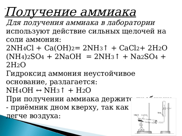     Получение аммиака Для получения аммиака в лаборатории используют действие сильных щелочей на соли аммония: 2NH 4 Cl + Ca(OH) 2 = 2NH 3 ↑ + СaCl 2 + 2H 2 O (NH 4 ) 2 SO 4  + 2NaOH  = 2NH 3 ↑ +  N a 2 SO 4  + 2H 2 O Гидроксид аммония неустойчивое основание, разлагается: NH 4 OH ↔ NH 3 ↑ + H 2 O При получении аммиака держите пробирку - приёмник дном кверху, так как аммиак легче воздуха: 