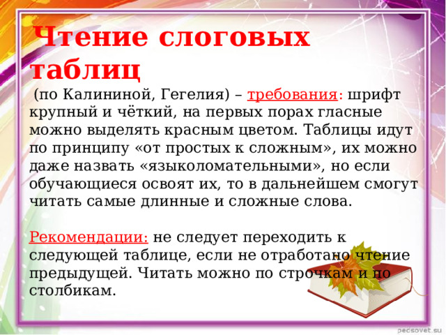   Чтение слоговых таблиц   (по Калининой, Гегелия) –  требования : шрифт крупный и чёткий, на первых порах гласные можно выделять красным цветом. Таблицы идут по принципу «от простых к сложным», их можно даже назвать «языколомательными», но если обучающиеся освоят их, то в дальнейшем смогут читать самые длинные и сложные слова.   Рекомендации:  не следует переходить к следующей таблице, если не отработано чтение предыдущей. Читать можно по строчкам и по столбикам. 