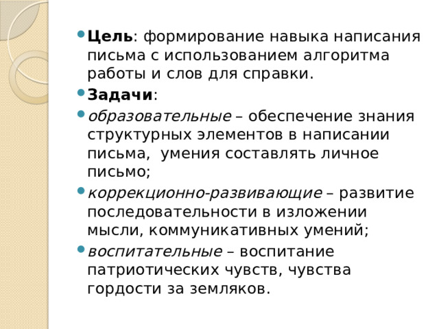 Цель : формирование навыка написания письма с использованием алгоритма работы и слов для справки. Задачи : образовательные  – обеспечение знания структурных элементов в написании письма, умения составлять личное письмо; коррекционно-развивающие  – развитие последовательности в изложении мысли, коммуникативных умений; воспитательные  – воспитание патриотических чувств, чувства гордости за земляков. 