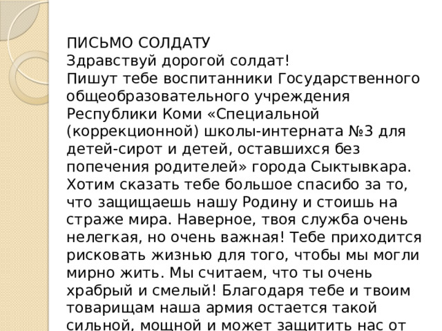 ПИСЬМО СОЛДАТУ Здравствуй дорогой солдат! Пишут тебе воспитанники Государственного общеобразовательного учреждения Республики Коми «Специальной (коррекционной) школы-интерната №3 для детей-сирот и детей, оставшихся без попечения родителей» города Сыктывкара. Хотим сказать тебе большое спасибо за то, что защищаешь нашу Родину и стоишь на страже мира. Наверное, твоя служба очень нелегкая, но очень важная! Тебе приходится рисковать жизнью для того, чтобы мы могли мирно жить. Мы считаем, что ты очень храбрый и смелый! Благодаря тебе и твоим товарищам наша армия остается такой сильной, мощной и может защитить нас от любого врага. Желаем тебе верных товарищей, удачи и здоровья. Мы тобой очень гордимся, ты наш герой! 