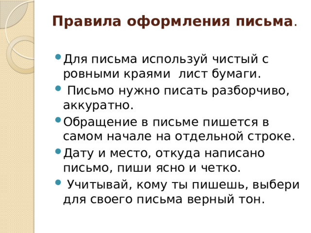 Правила оформления письма .   Для письма используй чистый с ровными краями лист бумаги.  Письмо нужно писать разборчиво, аккуратно. Обращение в письме пишется в самом начале на отдельной строке. Дату и место, откуда написано письмо, пиши ясно и четко.  Учитывай, кому ты пишешь, выбери для своего письма верный тон. 