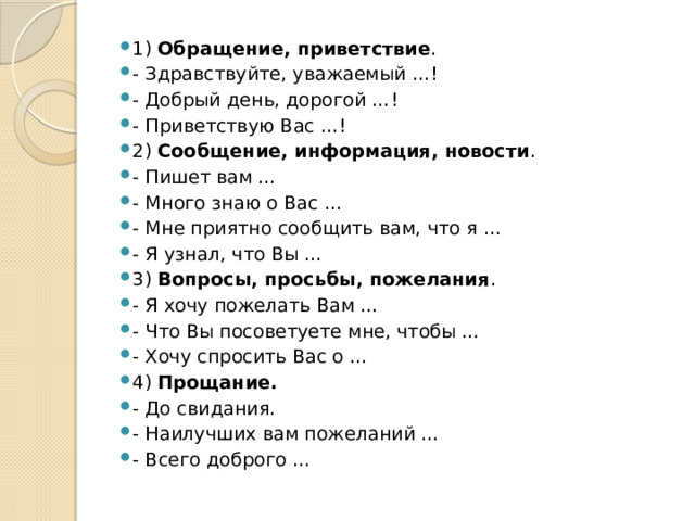 1) Обращение, приветствие . - Здравствуйте, уважаемый …! - Добрый день, дорогой …! - Приветствую Вас …! 2) Сообщение, информация, новости . - Пишет вам … - Много знаю о Вас … - Мне приятно сообщить вам, что я … - Я узнал, что Вы … 3) Вопросы, просьбы, пожелания . - Я хочу пожелать Вам … - Что Вы посоветуете мне, чтобы … - Хочу спросить Вас о … 4) Прощание. - До свидания. - Наилучших вам пожеланий … - Всего доброго … 