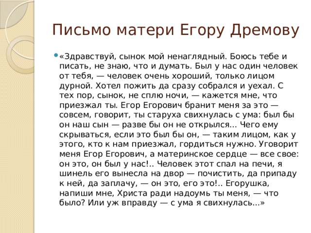 Письмо матери Егору Дремову «Здравствуй, сынок мой ненаглядный. Боюсь тебе и писать, не знаю, что и думать. Был у нас один человек от тебя, — человек очень хороший, только лицом дурной. Хотел пожить да сразу собрался и уехал. С тех пор, сынок, не сплю ночи, — кажется мне, что приезжал ты. Егор Егорович бранит меня за это — совсем, говорит, ты старуха свихнулась с ума: был бы он наш сын — разве бы он не открылся... Чего ему скрываться, если это был бы он, — таким лицом, как у этого, кто к нам приезжал, гордиться нужно. Уговорит меня Егор Егорович, а материнское сердце — все свое: он это, он был у нас!.. Человек этот спал на печи, я шинель его вынесла на двор — почистить, да припаду к ней, да заплачу, — он это, его это!.. Егорушка, напиши мне, Христа ради надоумь ты меня, — что было? Или уж вправду — с ума я свихнулась...» 