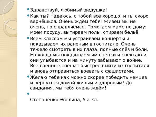 Здравствуй, любимый дедушка! Как ты? Надеюсь, с тобой всё хорошо, и ты скоро вернёшься. Очень ждём тебя! Живём мы не очень, но справляемся. Помогаем маме по дому: моем посуду, вытираем полы, стираем бельё. Всем классом мы устраиваем концерты и показываем их раненым в госпитале. Очень тяжело смотреть в их глаза, полные слёз и боли. Но когда мы показываем им сценки и спектакли, они улыбаются и на минуту забывают о войне. Все военные спешат быстрее выйти из госпиталя и вновь отправиться воевать с фашистами. Желаю тебе как можно скорее победить немцев и вернуться домой живым и здоровым! До свидания, мы тебя очень ждём!  Степаненко Эвелина, 5 а кл. 