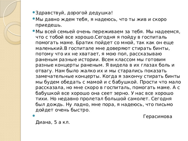 Здравствуй, дорогой дедушка! Мы давно ждем тебя, я надеюсь, что ты жив и скоро приедешь. Мы всей семьей очень переживаем за тебя. Мы надеемся, что с тобой все хорошо.Сегодня я пойду в госпиталь помогать маме. Братик пойдет со мной, так как он еще маленький.В госпитале мне доверяют стирать бинты, потому что их не хватает, я мою пол, рассказываю раненым разные истории. Всем классом мы готовим разные концерты раненым. Я видела в их глазах боль и отвагу. Нам было жалко их и мы старались показать замечательные концерты. Когда я закончу стирать бинты мы будем обедать с мамой и с бабушкой. Прости что мало рассказала, но мне скоро в госпиталь, помогать маме. А с бабушкой все хорошо она сеет зерно. У нас все хорошо тихи. Но недавно пролетал большой самолет. Сегодня был дождь. Ну ладно, мне пора, я надеюсь, что письмо дойдет очень быстро.  Герасимова Диана, 5 а кл. 