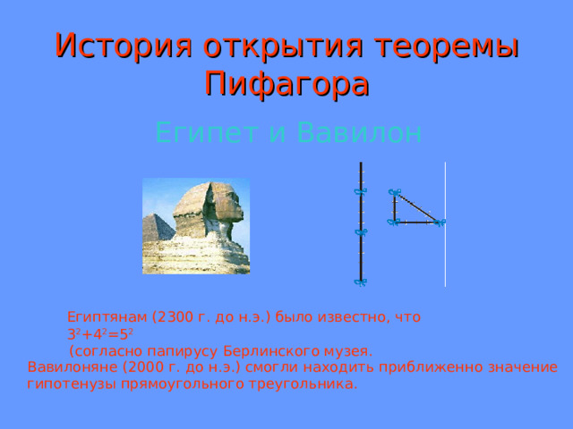 История открытия теоремы Пифагора Египет и Вавилон Египтянам (2300 г. до н.э.) было известно, что 3 2 +4 2 =5 2  (согласно папирусу Берлинского музея. Вавилоняне (2000 г. до н.э.) смогли находить приближенно значение гипотенузы прямоугольного треугольника. 