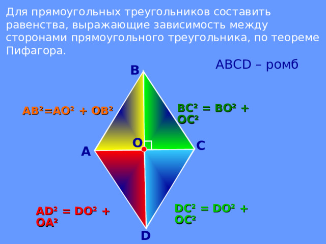 Для прямоугольных треугольников составить равенства, выражающие зависимость между сторонами прямоугольного треугольника, по теореме Пифагора.  АВС D – ромб В ВС 2 = ВО 2 + ОС 2 АВ 2 =АО 2 + ОВ 2 О С А DC 2 = DO 2 + OC 2 А D 2 = DO 2 + OA 2 D  