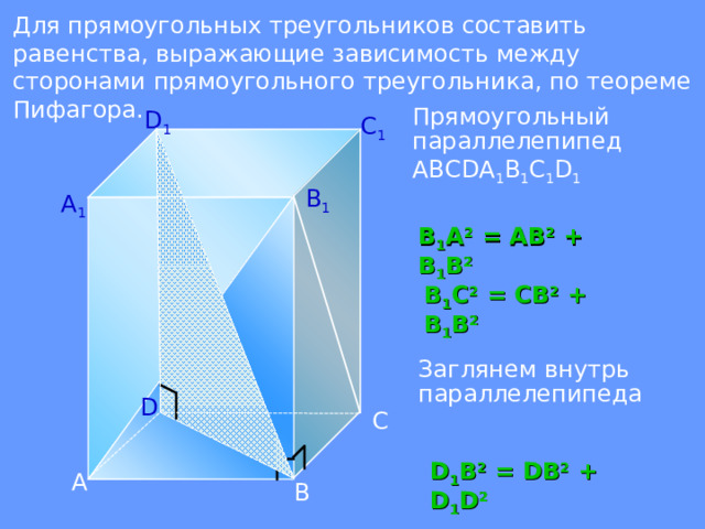 Для прямоугольных треугольников составить равенства, выражающие зависимость между сторонами прямоугольного треугольника, по теореме Пифагора.  Прямоугольный параллелепипед АВС D А 1 В 1 С 1 D 1 D 1 C 1 B 1 А 1 В 1 А 2 = АВ 2 + В 1 В 2 В 1 С 2 = СВ 2 + В 1 В 2 При работе с данным слайдом, необходима каркасная модель прямоугольного параллелепипеда. С помощью красной толстой нити, я моделирую эти треугольники. Заглянем внутрь параллелепипеда D С D 1 B 2 = D В 2 + D 1 D 2 А В  