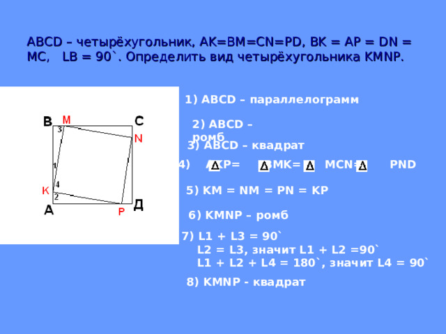 АВС D – четырёхугольник, AK=BM=CN=PD , BK = AP = DN = MC , LB = 90` .  Определить вид четырёхугольника KMNP. 1) ABCD – параллелограмм    2) ABCD – ромб   AKP = BMK= MCN= PND    3) ABCD – квадрат 5) KM = NM = PN = KP 6) KMNP – ромб 7) L1 + L3 = 90`  L2 = L3 , значит L1 + L2 =90`  L1 + L2 + L4 = 180` , значит L4 = 90` 8) KMNP - квадрат 