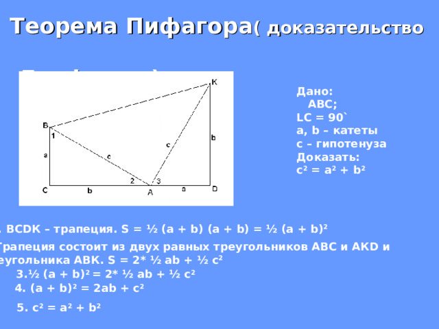  Теорема Пифагора ( доказательство Гарфилда) Дано:  АВС; LC = 90` а, b – катеты с – гипотенуза Доказать: c 2 = a 2 + b 2 ВС D К – трапеция. S = ½ (a + b) (a + b) = ½ (a + b) 2 2 .Трапеция состоит из двух равных треугольников АВС и АК D и треугольника АВК. S = 2*  ½ ab + ½ c 2  3. ½ (a + b) 2 = 2*  ½ ab + ½ c 2  4. (a + b) 2 = 2ab + c 2 5. c 2 = a 2 + b 2  