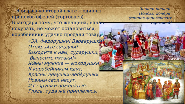 Зачали-почали Поповы дочери (припев деревенских торгашей) Эпиграф ко второй главе – один из припевов офеней (торговцев). Благодаря тому, что женщина, начав покупать, не может остановиться, коробейники удачно продали товар. «Эй, Федорушки! Варварушки! Отпирайте сундуки! Выходите к нам, сударушки,  Выносите пятаки!» Жѐны мужние — молодушки К коробейникам идут, Красны девушки-лебѐдушки Новины свои несут. И старушки вожеватые, Глядь, туда же приплелись. 
