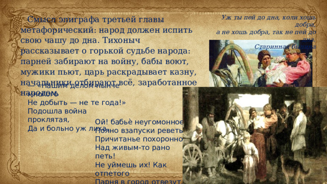Смысл эпиграфа третьей главы метафорический: народ должен испить свою чашу до дна. Тихоныч рассказывает о горькой судьбе народа: парней забирают на войну, бабы воют, мужики пьют, царь раскрадывает казну, начальники отбирают всё, заработанное народом. Уж ты пей до дна, коли хошь добра, а не хошь добра, так не пей до дна. Старинная былина — «Нашим делом нынче многого Не добыть — не те года!» Подошла война проклятая, Да и больно уж лиха, Ой! бабьѐ неугомонное, Полно взапуски реветь! Причитанье похоронное Над живым-то рано петь! Не уймешь их! Как отпетого Парня в город отвезут. 