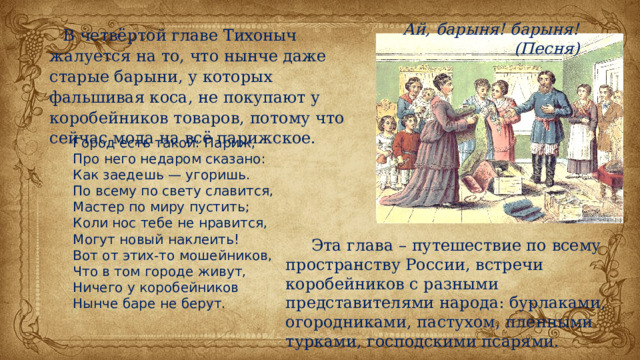 Ай, барыня! барыня! (Песня) В четвёртой главе Тихоныч жалуется на то, что нынче даже старые барыни, у которых фальшивая коса, не покупают у коробейников товаров, потому что сейчас мода на всё парижское. Город есть такой: Париж, Про него недаром сказано: Как заедешь — угоришь. По всему по свету славится, Мастер по миру пустить; Коли нос тебе не нравится, Могут новый наклеить! Вот от этих-то мошейников, Что в том городе живут, Ничего у коробейников Нынче баре не берут.  Эта глава – путешествие по всему пространству России, встречи коробейников с разными представителями народа: бурлаками, огородниками, пастухом, пленными турками, господскими псарями. 