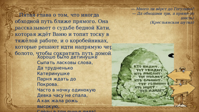 — Много ли вѐрст до Гогулина? — Да обходами три, а прямо-то шесть) (Крестьянская шутка) Пятая глава о том, что иногда обходной путь ближе прямого. Она рассказывает о судьбе бедной Кати, которая ждёт Ваню и топит тоску в тяжёлой работе, и о коробейниках, которые решают идти напрямую через болото, чтобы сократить путь домой. Хорошо было детинушке Сыпать ласковы слова, Да трудненько Катеринушке Парня ждать до Покрова. Часто в ночку одинокую Девка часу не спала, А как жала рожь высокую, Слѐзы в три ручья лила! 