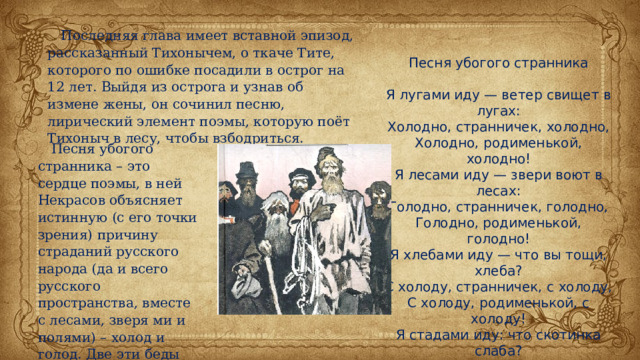 Последняя глава имеет вставной эпизод, рассказанный Тихонычем, о ткаче Тите, которого по ошибке посадили в острог на 12 лет. Выйдя из острога и узнав об измене жены, он сочинил песню, лирический элемент поэмы, которую поёт Тихоныч в лесу, чтобы взбодриться. Песня убогого странника Я лугами иду — ветер свищет в лугах: Холодно, странничек, холодно, Холодно, родименькой, холодно! Я лесами иду — звери воют в лесах: Голодно, странничек, голодно, Голодно, родименькой, голодно! Я хлебами иду — что вы тощи, хлеба? С холоду, странничек, с холоду, С холоду, родименькой, с холоду! Я стадами иду: что скотинка слаба? С голоду, странничек, с голоду, С голоду, родименькой, с голоду! Песня убогого странника – это сердце поэмы, в ней Некрасов объясняет истинную (с его точки зрения) причину страданий русского народа (да и всего русского пространства, вместе с лесами, зверя ми и полями) – холод и голод. Две эти беды оправдывают всякий поступок. 