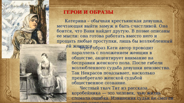 ГЕРОИ И ОБРАЗЫ  Катерина – обычная крестьянская девушка, мечтающая выйти замуж и быть счастливой. Она боится, что Ваня найдет другую. В поэме описаны ее мысли: она готова работать вместо него и прощать любые проступки, лишь бы возлюбленный на ней женился.  Через образ Кати автор проводит параллель с положением женщин в обществе, акцентирует внимание на бесправии женского пола. После гибели возлюбленного судьба девушки неизвестна. Так Некрасов показывает, насколько пренебрегало женской судьбой общественное сознание.  Честный ткач Тит из рассказа коробейника — это человек, чью жизнь сломала ошибка. Извинения судьи не смогли ничего исправить. 