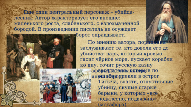  Еще один центральный персонаж – убийца-лесник. Автор характеризует его внешне: маленького роста, слабенького, с взлохмаченной бородой. В произведении писатель не осуждает поступок лесника, а наоборот оправдывает.  По мнению автора, порицания заслуживают те, кто довели его до убийства: царь, который кровью гасит чёрное море, пускает корабли ко дну, точит русскую казну (метафоры), целовальник, грабящий народ, заседатели, которые по ошибке упекли в острог Титыча, власти, отпустившие убийцу, скупые старые барыни, у которых «всё подклеено, подвязано» (метафора). 