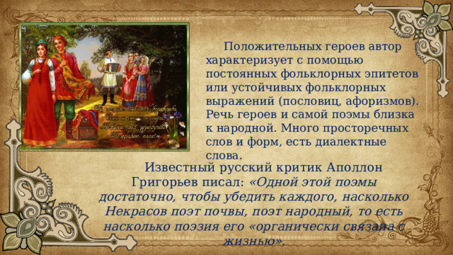  Положительных героев автор характеризует с помощью постоянных фольклорных эпитетов или устойчивых фольклорных выражений (пословиц, афоризмов). Речь героев и самой поэмы близка к народной. Много просторечных слов и форм, есть диалектные слова.  Известный русский критик Аполлон Григорьев писал: «Одной этой поэмы достаточно, чтобы убедить каждого, насколько Некрасов поэт почвы, поэт народный, то есть насколько поэзия его «органически связана с жизнью». 