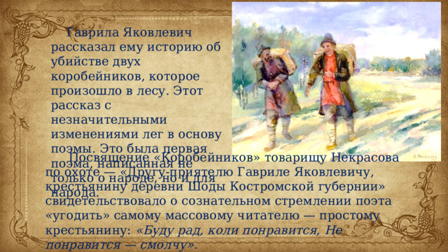  Гаврила Яковлевич рассказал ему историю об убийстве двух коробейников, которое произошло в лесу. Этот рассказ с незначительными изменениями лег в основу поэмы. Это была первая поэма, написанная не только о народе, но и для народа.  Посвящение «Коробейников» товарищу Некрасова по охоте — «Другу-приятелю Гавриле Яковлевичу, крестьянину деревни Шоды Костромской губернии» свидетельствовало о сознательном стремлении поэта «угодить» самому массовому читателю — простому крестьянину: «Буду рад, коли понравится, Не понравится — смолчу». 