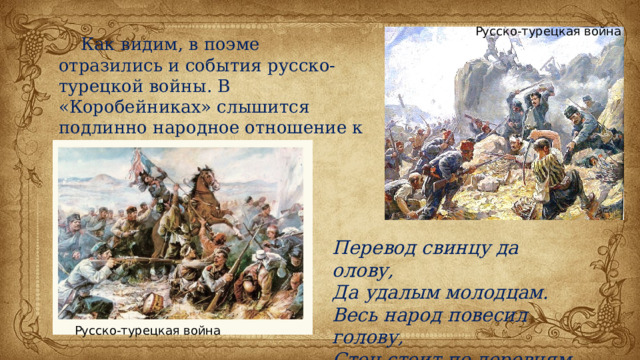 Русско-турецкая война  Как видим, в поэме отразились и события русско-турецкой войны. В «Коробейниках» слышится подлинно народное отношение к этому кровавому событию: Перевод свинцу да олову, Да удалым молодцам. Весь народ повесил голову, Стон стоит по деревням. Русско-турецкая война 