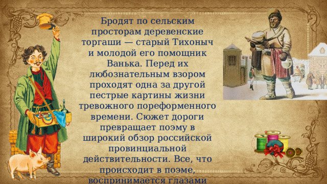 Бродят по сельским просторам деревенские торгаши — старый Тихоныч и молодой его помощник Ванька. Перед их любознательным взором проходят одна за другой пестрые картины жизни тревожного пореформенного времени. Сюжет дороги превращает поэму в широкий обзор российской провинциальной действительности. Все, что происходит в поэме, воспринимается глазами народа, всему дается крестьянский приговор. 