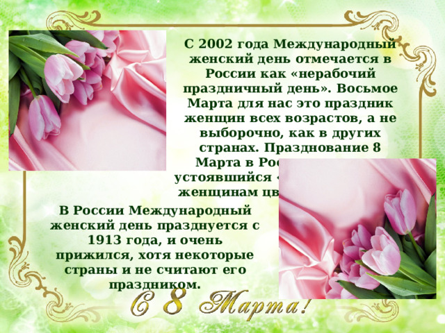 С 2002 года Международный женский день отмечается в России как «нерабочий праздничный день». Восьмое Марта для нас это праздник женщин всех возрастов, а не выборочно, как в других странах. Празднование 8 Марта в России включает устоявшийся «ритуал» дарения женщинам цветов и подарков. В России Международный женский день празднуется с 1913 года, и очень прижился, хотя некоторые страны и не считают его праздником . 