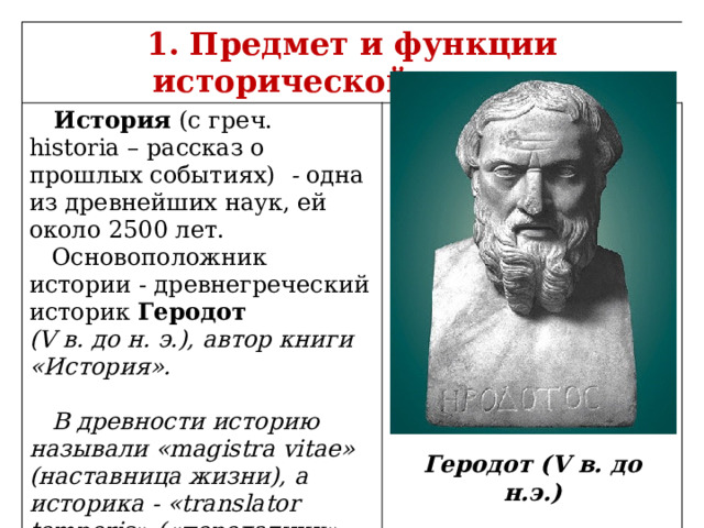 1. Предмет и функции исторической науки.  История (с греч. historia – рассказ о прошлых событиях)  - одна из древнейших наук, ей около 2500 лет.  Основоположник истории - древнегреческий историк Геродот (V в. до н. э.), автор книги «История».   В древности историю называли «magistra vitae» (наставница жизни), а историка - «translator temporis» («передатчик» времени).  Геродот (V в. до н.э.) 