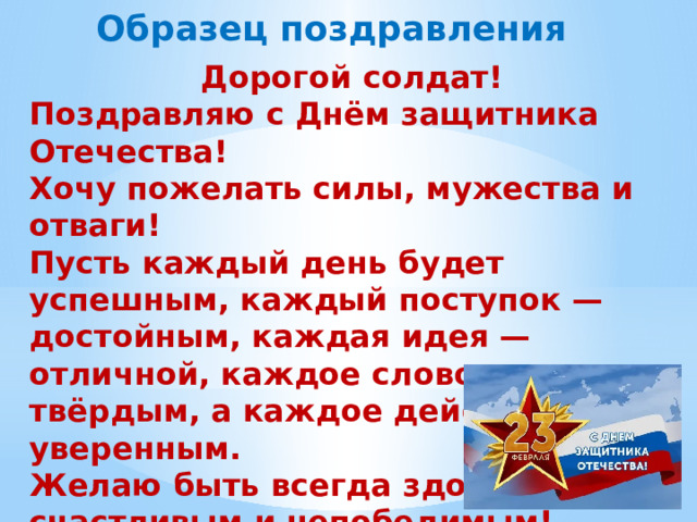 Образец поздравления Дорогой солдат! Поздравляю с Днём защитника Отечества! Хочу пожелать силы, мужества и отваги! Пусть каждый день будет успешным, каждый поступок — достойным, каждая идея — отличной, каждое слово — твёрдым, а каждое действие — уверенным. Желаю быть всегда здоровым, счастливым и непобедимым!  Ученик 4-б класса …. … 