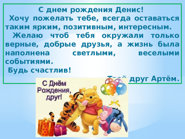 С днем рождения Денис!  Хочу пожелать тебе, всегда оставаться таким ярким, позитивным, интересным.  Желаю чтоб тебя окружали только верные, добрые друзья, а жизнь была наполнена светлыми, веселыми событиями.  Будь счастлив! Твой друг Артём. 