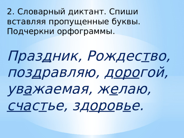 2. Словарный диктант. Спиши вставляя пропущенные буквы. Подчеркни орфограммы. Праз д ник, Рождес т во, поз д равляю, д оро гой, ув а жаемая, ж е лаю, сча с т ье, зд оро в ь е. 