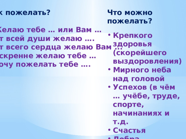 Что можно пожелать? Крепкого здоровья (скорейшего выздоровления) Мирного неба над головой Успехов (в чём … учёбе, труде, спорте, начинаниях и т.д. Счастья Добра Веселья Радости Как пожелать?  Желаю тебе … или Вам … От всей души желаю …. От всего сердца желаю Вам ... Искренне желаю тебе … Хочу пожелать тебе …. 